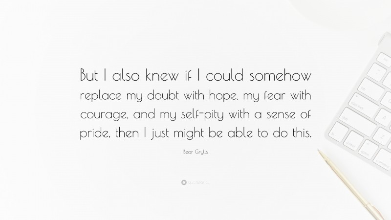 Bear Grylls Quote: “But I also knew if I could somehow replace my doubt with hope, my fear with courage, and my self-pity with a sense of pride, then I just might be able to do this.”