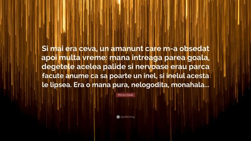 Mircea Eliade Quote: “Si mai era ceva, un amanunt care m-a obsedat apoi multa vreme: mana intreaga parea goala, degetele acelea palide si nervoase erau parca facute anume ca sa poarte un inel, si inelul acesta le lipsea. Era o mana pura, nelogodita, monahala...”