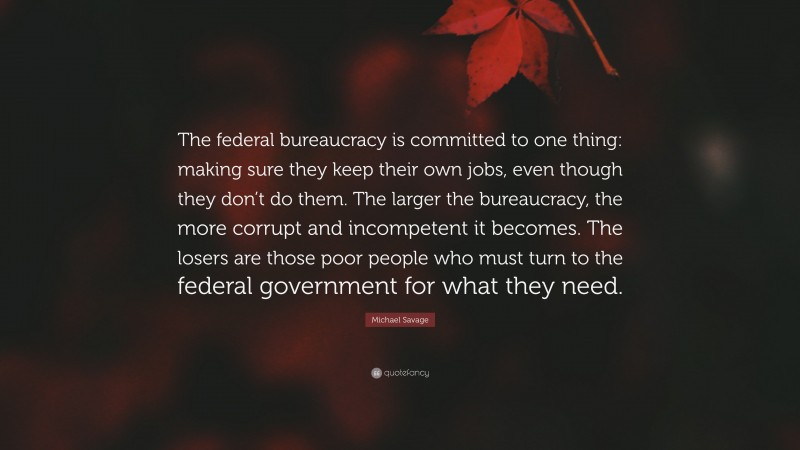 Michael Savage Quote: “The federal bureaucracy is committed to one thing: making sure they keep their own jobs, even though they don’t do them. The larger the bureaucracy, the more corrupt and incompetent it becomes. The losers are those poor people who must turn to the federal government for what they need.”