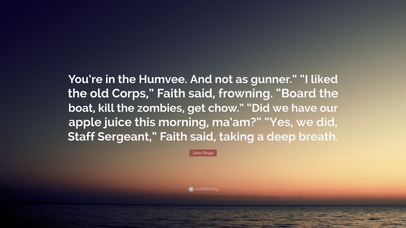 John Ringo Quote: “You’re in the Humvee. And not as gunner.” “I liked the old Corps,” Faith said, frowning. “Board the boat, kill the zombies, get chow.” “Did we have our apple juice this morning, ma’am?” “Yes, we did, Staff Sergeant,” Faith said, taking a deep breath.”
