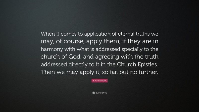 E.W. Bullinger Quote: “When it comes to application of eternal truths we may, of course, apply them, if they are in harmony with what is addressed specially to the church of God, and agreeing with the truth addressed directly to it in the Church Epistles. Then we may apply it, so far, but no further.”
