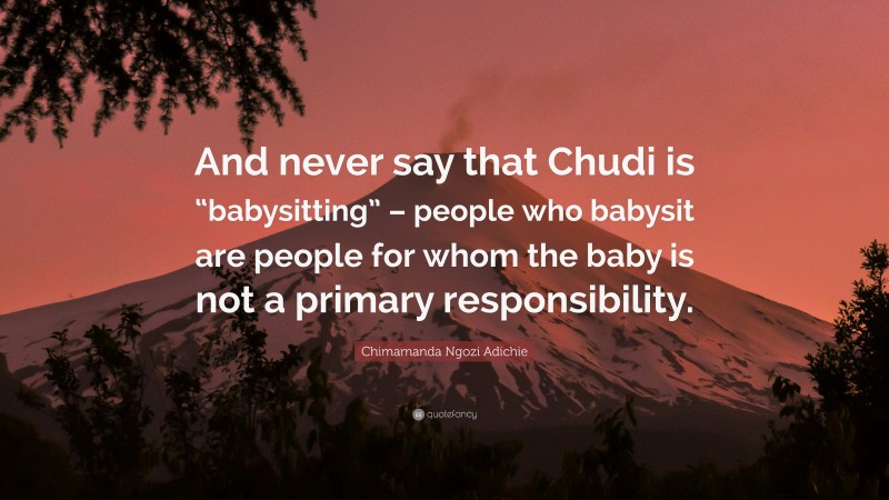 Chimamanda Ngozi Adichie Quote: “And never say that Chudi is “babysitting” – people who babysit are people for whom the baby is not a primary responsibility.”