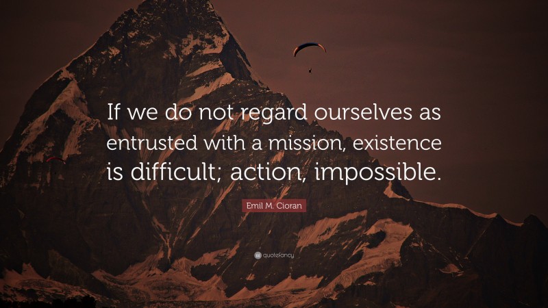 Emil M. Cioran Quote: “If we do not regard ourselves as entrusted with a mission, existence is difficult; action, impossible.”
