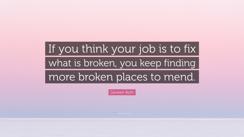 Geneen Roth Quote: “If you think your job is to fix what is broken, you keep finding more broken places to mend.”