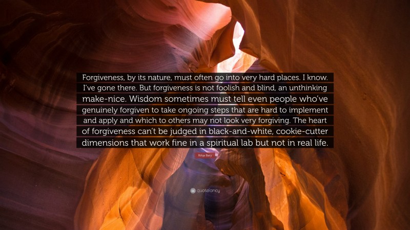 Rifqa Bary Quote: “Forgiveness, by its nature, must often go into very hard places. I know. I’ve gone there. But forgiveness is not foolish and blind, an unthinking make-nice. Wisdom sometimes must tell even people who’ve genuinely forgiven to take ongoing steps that are hard to implement and apply and which to others may not look very forgiving. The heart of forgiveness can’t be judged in black-and-white, cookie-cutter dimensions that work fine in a spiritual lab but not in real life.”