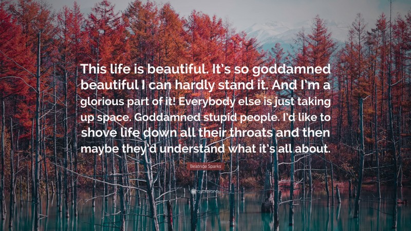 Beatrice Sparks Quote: “This life is beautiful. It’s so goddamned beautiful I can hardly stand it. And I’m a glorious part of it! Everybody else is just taking up space. Goddamned stupid people. I’d like to shove life down all their throats and then maybe they’d understand what it’s all about.”