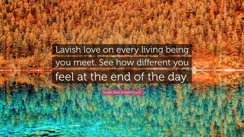 Sarah Ban Breathnach Quote: “Lavish love on every living being you meet. See how different you feel at the end of the day.”