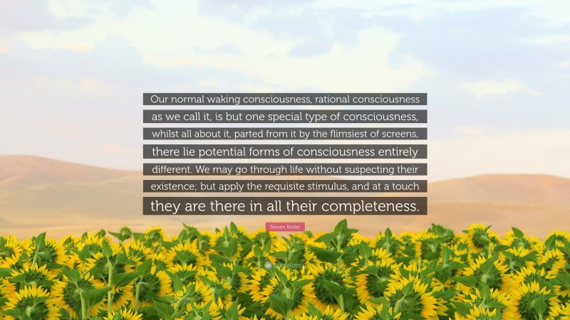 Steven Kotler Quote: “Our normal waking consciousness, rational consciousness as we call it, is but one special type of consciousness, whilst all about it, parted from it by the flimsiest of screens, there lie potential forms of consciousness entirely different. We may go through life without suspecting their existence; but apply the requisite stimulus, and at a touch they are there in all their completeness.”