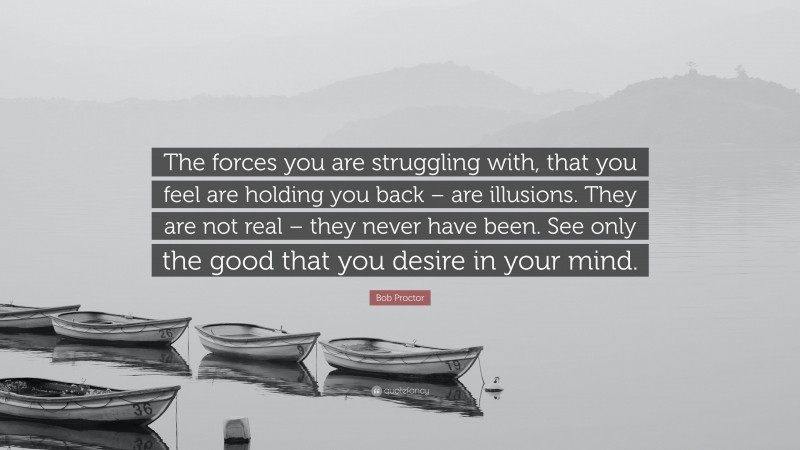 Bob Proctor Quote: “The forces you are struggling with, that you feel are holding you back – are illusions. They are not real – they never have been. See only the good that you desire in your mind.”