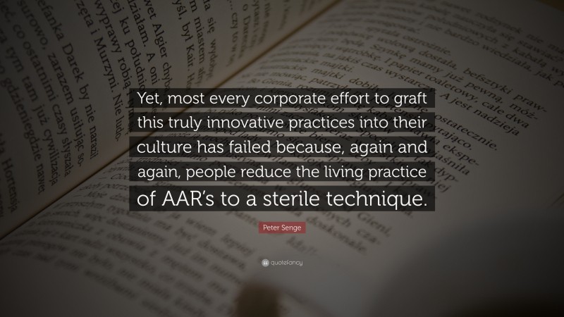 Peter Senge Quote: “Yet, most every corporate effort to graft this truly innovative practices into their culture has failed because, again and again, people reduce the living practice of AAR’s to a sterile technique.”