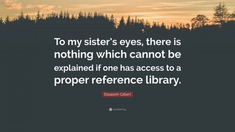 Elizabeth Gilbert Quote: “To my sister’s eyes, there is nothing which cannot be explained if one has access to a proper reference library.”