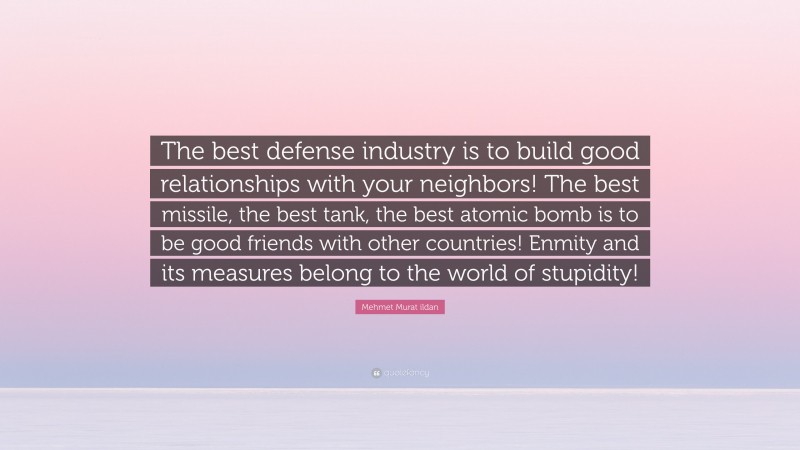 Mehmet Murat ildan Quote: “The best defense industry is to build good relationships with your neighbors! The best missile, the best tank, the best atomic bomb is to be good friends with other countries! Enmity and its measures belong to the world of stupidity!”