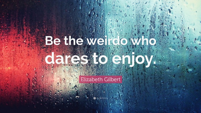 Elizabeth Gilbert Quote: “Be the weirdo who dares to enjoy.”
