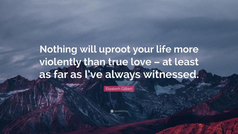 Elizabeth Gilbert Quote: “Nothing will uproot your life more violently than true love – at least as far as I’ve always witnessed.”