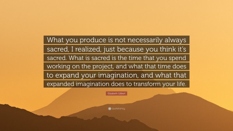 Elizabeth Gilbert Quote: “What you produce is not necessarily always sacred, I realized, just because you think it’s sacred. What is sacred is the time that you spend working on the project, and what that time does to expand your imagination, and what that expanded imagination does to transform your life.”