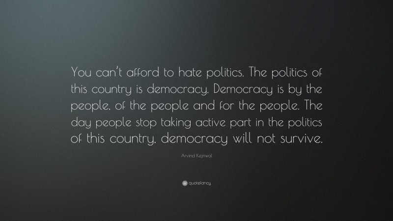 Arvind Kejriwal Quote: “You can’t afford to hate politics. The politics of this country is democracy. Democracy is by the people, of the people and for the people. The day people stop taking active part in the politics of this country, democracy will not survive.”