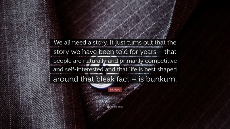 Ed Mayo Quote: “We all need a story. It just turns out that the story we have been told for years – that people are naturally and primarily competitive and self-interested and that life is best shaped around that bleak fact – is bunkum.”