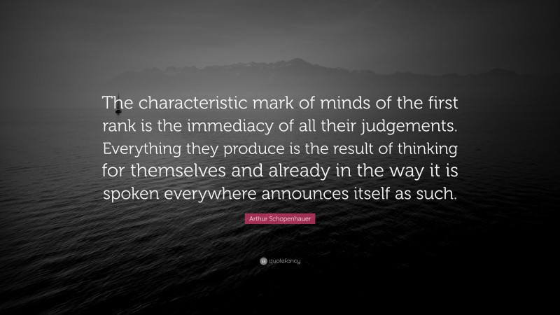 Arthur Schopenhauer Quote: “The characteristic mark of minds of the first rank is the immediacy of all their judgements. Everything they produce is the result of thinking for themselves and already in the way it is spoken everywhere announces itself as such.”