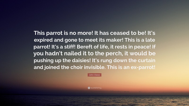 John Cleese Quote: “This parrot is no more! It has ceased to be! It’s expired and gone to meet its maker! This is a late parrot! It’s a stiff! Bereft of life, it rests in peace! If you hadn’t nailed it to the perch, it would be pushing up the daisies! It’s rung down the curtain and joined the choir invisible. This is an ex-parrot!”