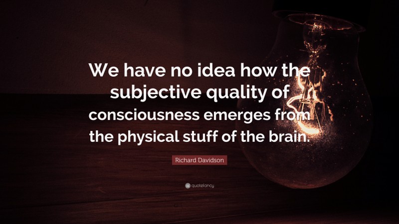 Richard Davidson Quote: “We have no idea how the subjective quality of consciousness emerges from the physical stuff of the brain.”