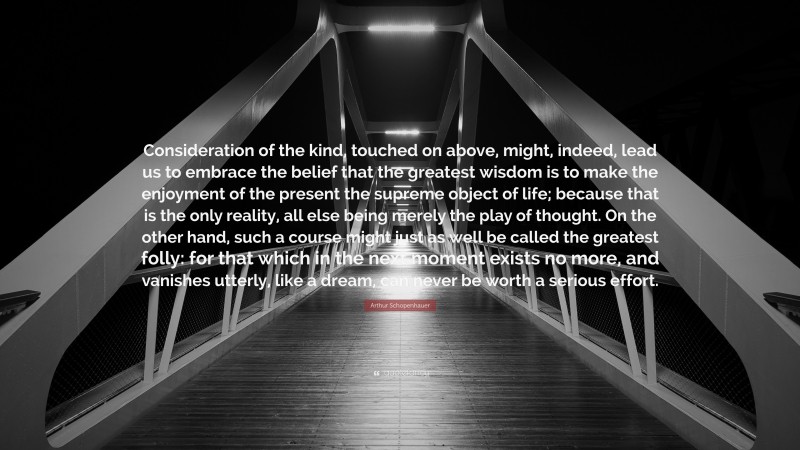 Arthur Schopenhauer Quote: “Consideration of the kind, touched on above, might, indeed, lead us to embrace the belief that the greatest wisdom is to make the enjoyment of the present the supreme object of life; because that is the only reality, all else being merely the play of thought. On the other hand, such a course might just as well be called the greatest folly: for that which in the next moment exists no more, and vanishes utterly, like a dream, can never be worth a serious effort.”