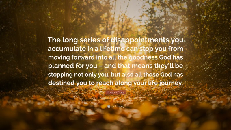 Christine Caine Quote: “The long series of disappointments you accumulate in a lifetime can stop you from moving forward into all the goodness God has planned for you – and that means they’ll be stopping not only you, but also all those God has destined you to reach along your life journey.”