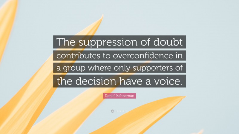 Daniel Kahneman Quote: “The suppression of doubt contributes to overconfidence in a group where only supporters of the decision have a voice.”