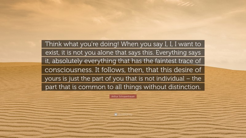 Arthur Schopenhauer Quote: “Think what you’re doing! When you say I, I, I want to exist, it is not you alone that says this. Everything says it, absolutely everything that has the faintest trace of consciousness. It follows, then, that this desire of yours is just the part of you that is not individual – the part that is common to all things without distinction.”
