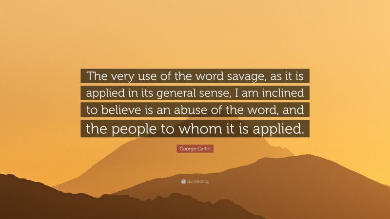 George Catlin Quote: “The very use of the word savage, as it is applied in its general sense, I am inclined to believe is an abuse of the word, and the people to whom it is applied.”