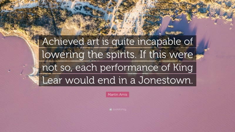 Martin Amis Quote: “Achieved art is quite incapable of lowering the spirits. If this were not so, each performance of King Lear would end in a Jonestown.”