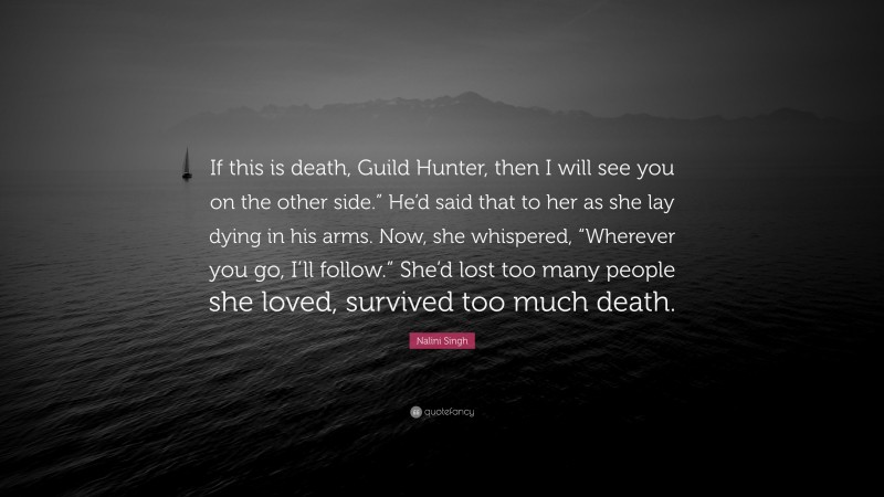 Nalini Singh Quote: “If this is death, Guild Hunter, then I will see you on the other side.” He’d said that to her as she lay dying in his arms. Now, she whispered, “Wherever you go, I’ll follow.” She’d lost too many people she loved, survived too much death.”