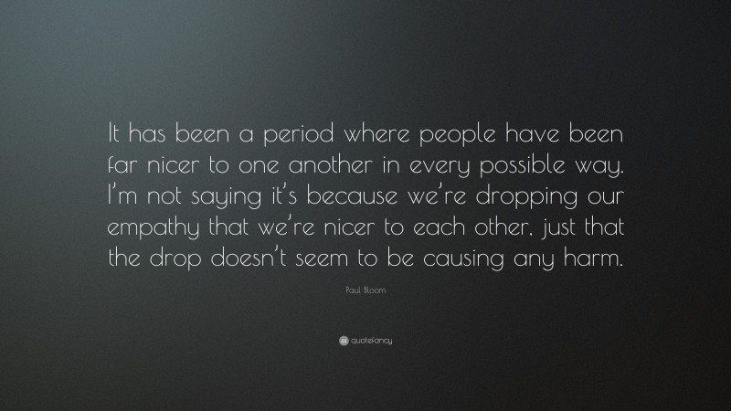 Paul Bloom Quote: “It has been a period where people have been far nicer to one another in every possible way. I’m not saying it’s because we’re dropping our empathy that we’re nicer to each other, just that the drop doesn’t seem to be causing any harm.”
