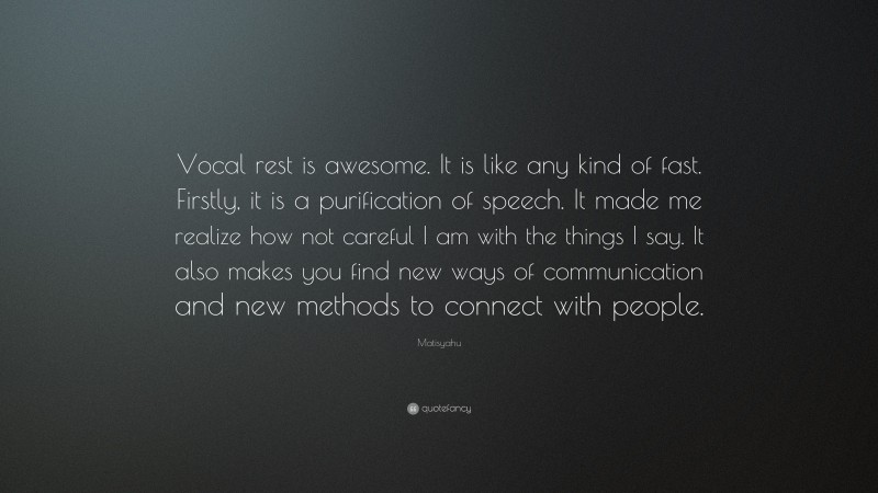 Matisyahu Quote: “Vocal rest is awesome. It is like any kind of fast. Firstly, it is a purification of speech. It made me realize how not careful I am with the things I say. It also makes you find new ways of communication and new methods to connect with people.”