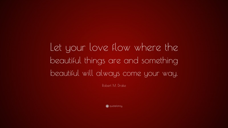 Robert M. Drake Quote: “Let your love flow where the beautiful things are and something beautiful will always come your way.”
