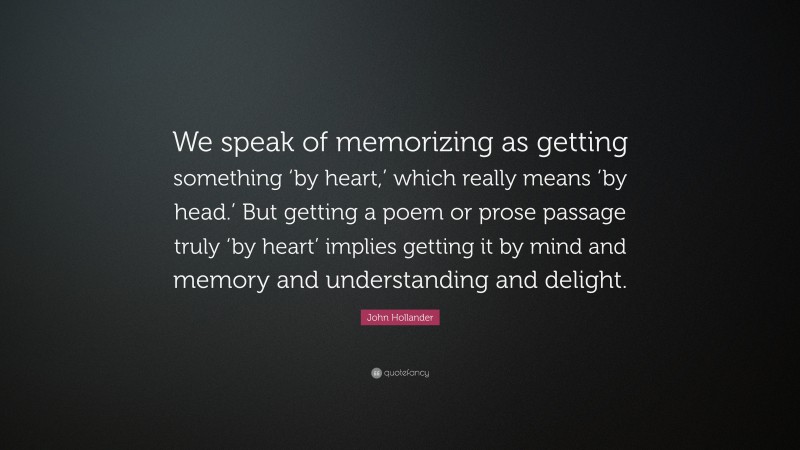 John Hollander Quote: “We speak of memorizing as getting something ‘by heart,’ which really means ‘by head.’ But getting a poem or prose passage truly ‘by heart’ implies getting it by mind and memory and understanding and delight.”