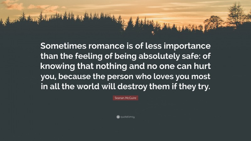 Seanan McGuire Quote: “Sometimes romance is of less importance than the feeling of being absolutely safe: of knowing that nothing and no one can hurt you, because the person who loves you most in all the world will destroy them if they try.”