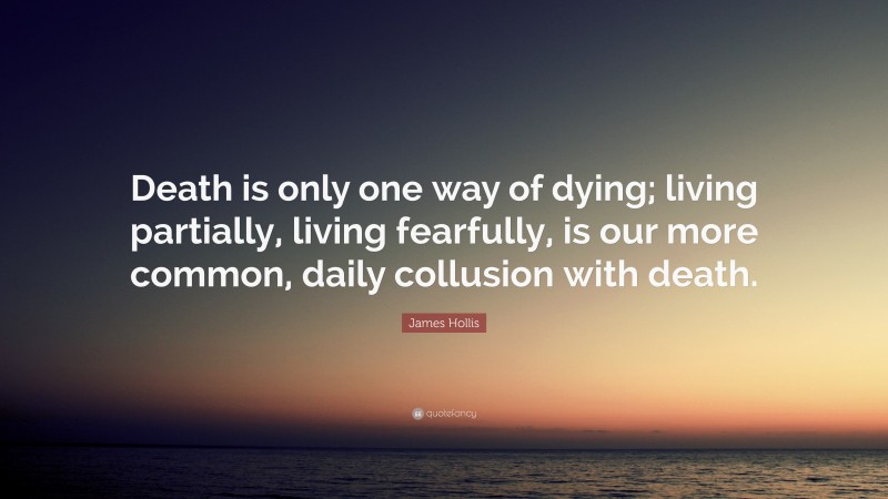 James Hollis Quote: “Death is only one way of dying; living partially, living fearfully, is our more common, daily collusion with death.”