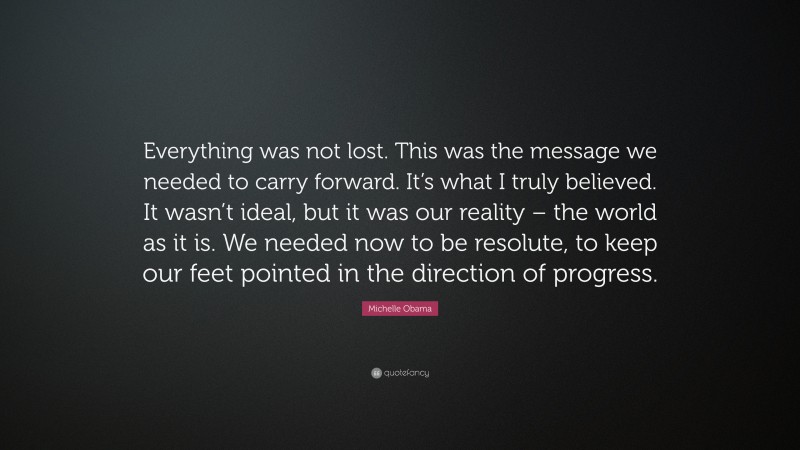 Michelle Obama Quote: “Everything was not lost. This was the message we needed to carry forward. It’s what I truly believed. It wasn’t ideal, but it was our reality – the world as it is. We needed now to be resolute, to keep our feet pointed in the direction of progress.”