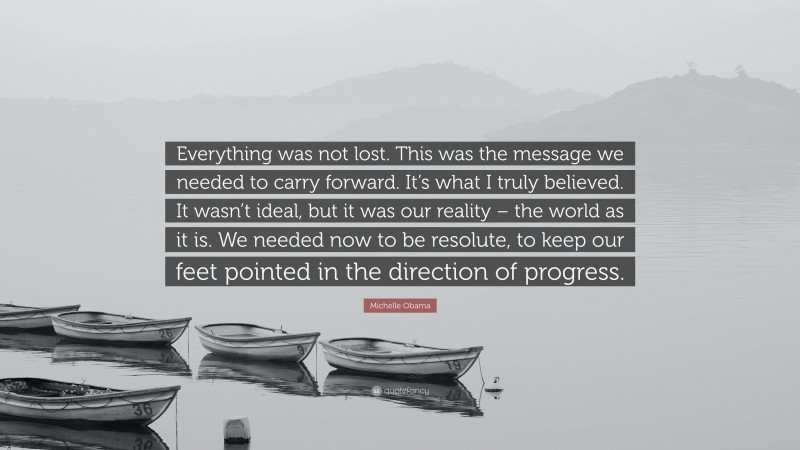 Michelle Obama Quote: “Everything was not lost. This was the message we needed to carry forward. It’s what I truly believed. It wasn’t ideal, but it was our reality – the world as it is. We needed now to be resolute, to keep our feet pointed in the direction of progress.”