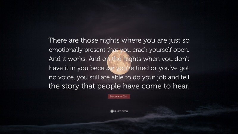 Staceyann Chin Quote: “There are those nights where you are just so emotionally present that you crack yourself open. And it works. And on the nights when you don’t have it in you because you’re tired or you’ve got no voice, you still are able to do your job and tell the story that people have come to hear.”