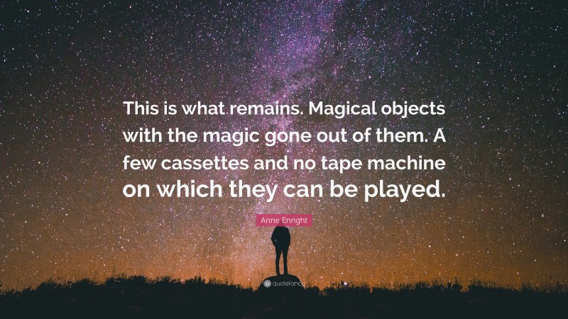 Anne Enright Quote: “This is what remains. Magical objects with the magic gone out of them. A few cassettes and no tape machine on which they can be played.”