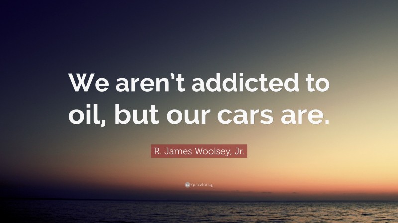 R. James Woolsey, Jr. Quote: “We aren’t addicted to oil, but our cars are.”