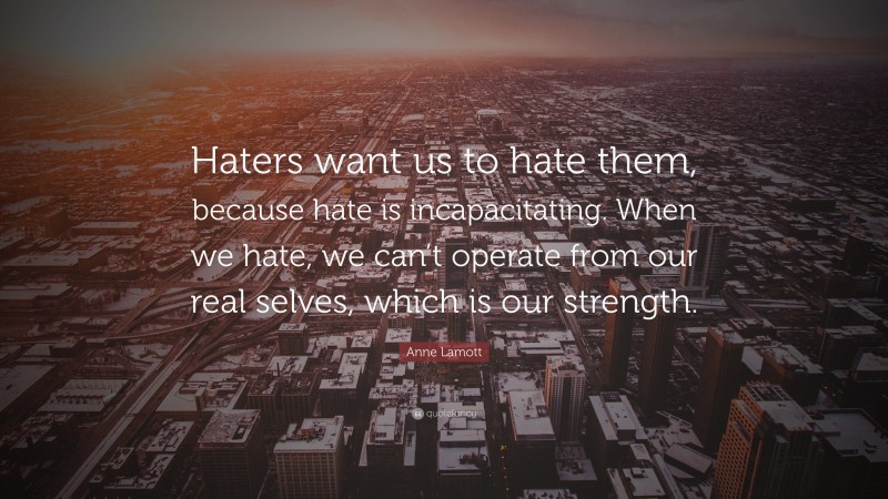 Anne Lamott Quote: “Haters want us to hate them, because hate is incapacitating. When we hate, we can’t operate from our real selves, which is our strength.”