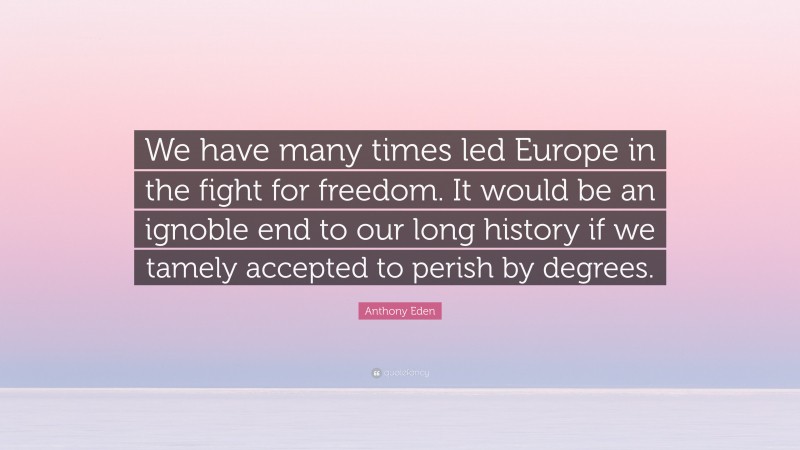 Anthony Eden Quote: “We have many times led Europe in the fight for freedom. It would be an ignoble end to our long history if we tamely accepted to perish by degrees.”