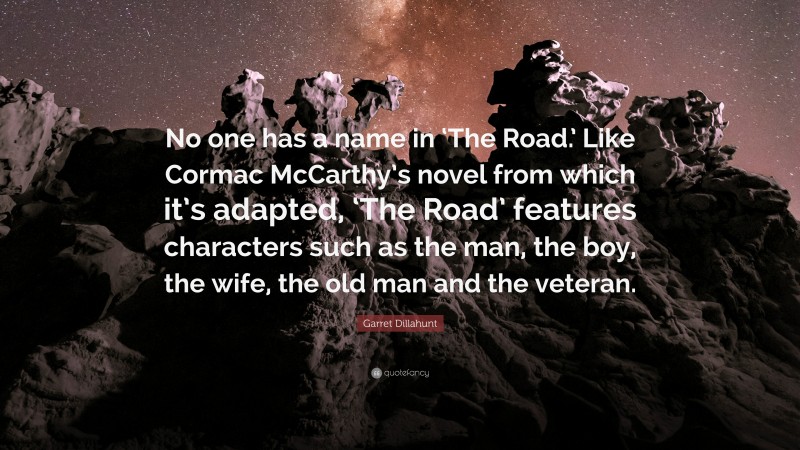 Garret Dillahunt Quote: “No one has a name in ‘The Road.’ Like Cormac McCarthy’s novel from which it’s adapted, ‘The Road’ features characters such as the man, the boy, the wife, the old man and the veteran.”