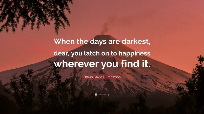 Shaun David Hutchinson Quote: “When the days are darkest, dear, you latch on to happiness wherever you find it.”