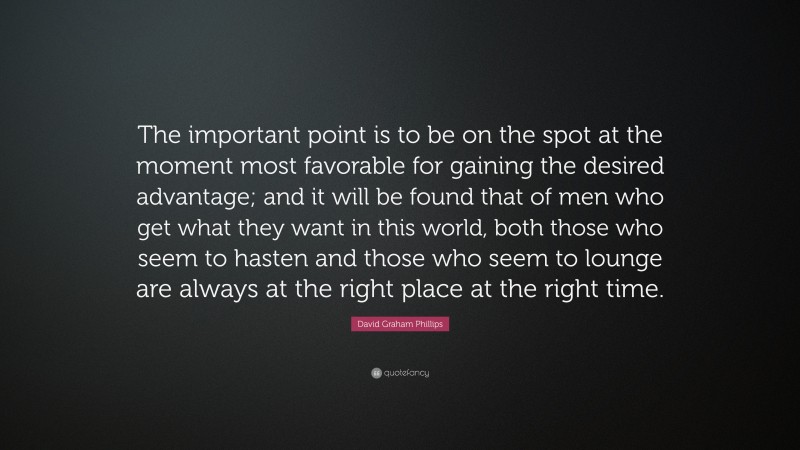 David Graham Phillips Quote: “The important point is to be on the spot at the moment most favorable for gaining the desired advantage; and it will be found that of men who get what they want in this world, both those who seem to hasten and those who seem to lounge are always at the right place at the right time.”