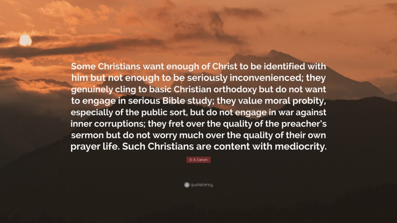 D. A. Carson Quote: “Some Christians want enough of Christ to be identified with him but not enough to be seriously inconvenienced; they genuinely cling to basic Christian orthodoxy but do not want to engage in serious Bible study; they value moral probity, especially of the public sort, but do not engage in war against inner corruptions; they fret over the quality of the preacher’s sermon but do not worry much over the quality of their own prayer life. Such Christians are content with mediocrity.”
