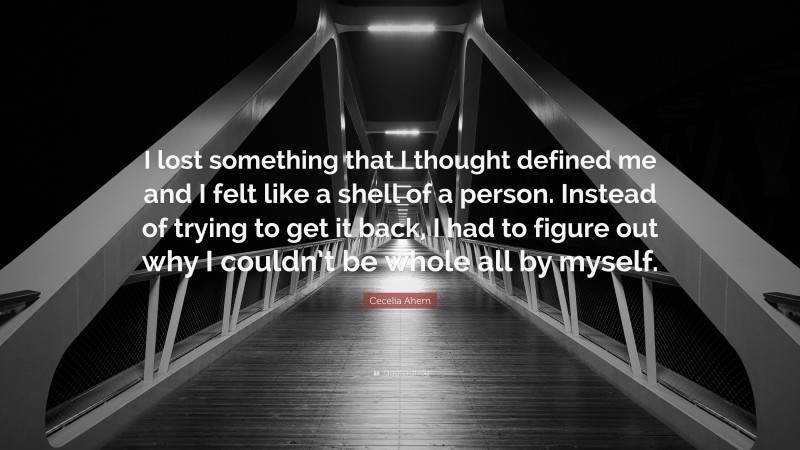 Cecelia Ahern Quote: “I lost something that I thought defined me and I felt like a shell of a person. Instead of trying to get it back, I had to figure out why I couldn’t be whole all by myself.”