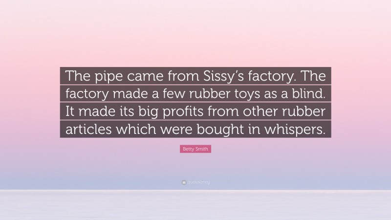 Betty Smith Quote: “The pipe came from Sissy’s factory. The factory made a few rubber toys as a blind. It made its big profits from other rubber articles which were bought in whispers.”